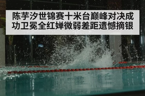 陈芋汐世锦赛十米台巅峰对决成功卫冕全红婵微弱差距遗憾摘银
