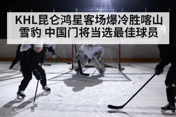 KHL昆仑鸿星客场爆冷胜喀山雪豹 中国门将当选最佳球员