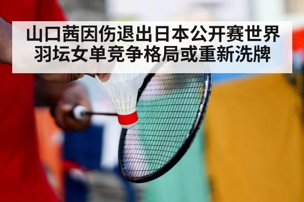 山口茜因伤退出日本公开赛世界羽坛女单竞争格局或重新洗牌
