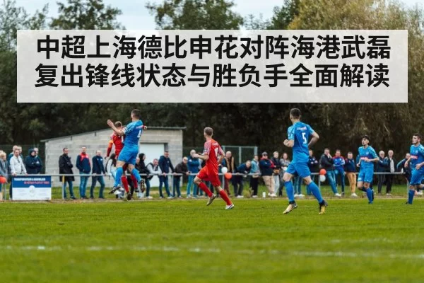 中超上海德比申花对阵海港武磊复出锋线状态与胜负手全面解读